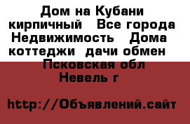 Дом на Кубани кирпичный - Все города Недвижимость » Дома, коттеджи, дачи обмен   . Псковская обл.,Невель г.